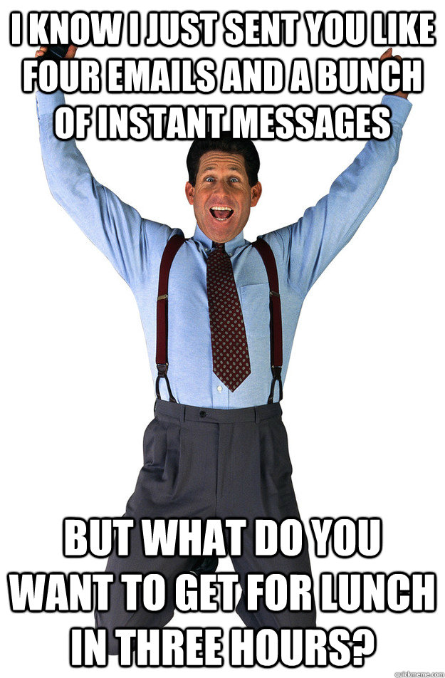 I know i just sent you like four emails and a bunch of instant messages but what do you want to get for lunch in three hours? - I know i just sent you like four emails and a bunch of instant messages but what do you want to get for lunch in three hours?  Overly-Caffeinated Coworker