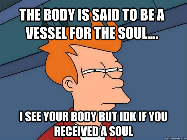 The body is said to be a vessel for the soul.... I see your body but idk if you received a soul  Futurama Fry