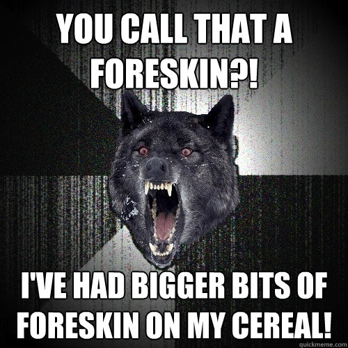 You call that a foreskin?! I've had bigger bits of foreskin on my cereal!  Insanity Wolf