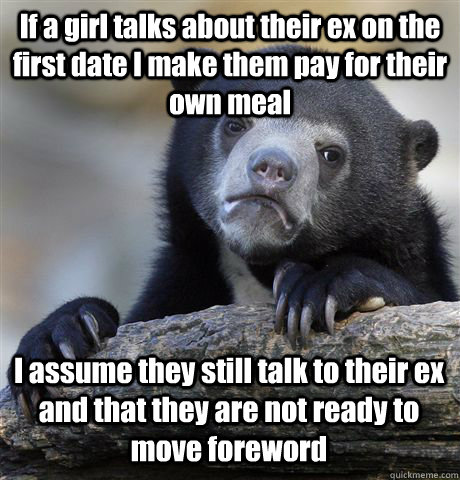 If a girl talks about their ex on the first date I make them pay for their own meal I assume they still talk to their ex and that they are not ready to move foreword   Confession Bear