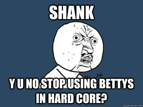 shank y u no stop using bettys in hard core?  Y U No