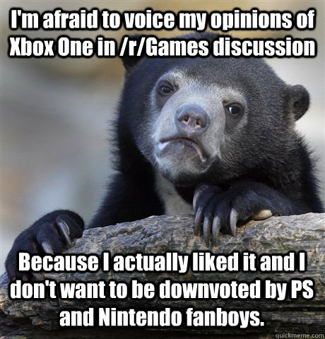 I'm afraid to voice my opinions of Xbox One in /r/Games discussion Because I actually liked it and I don't want to be downvoted by PS and Nintendo fanboys.  Confession Bear