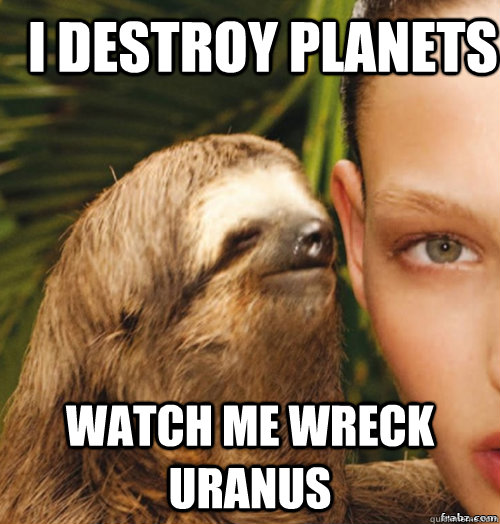 I destroy planets Watch me wreck uranus  rape sloth