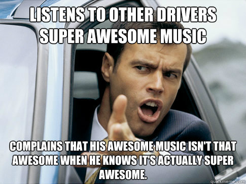 listens to other drivers super awesome music complains that his awesome music isn't that awesome when he knows it's actually super awesome.  Asshole driver