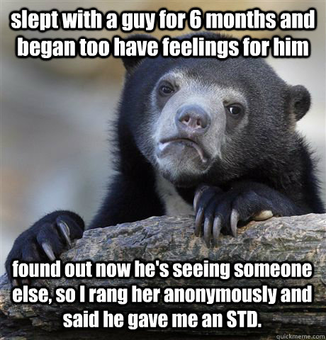 slept with a guy for 6 months and began too have feelings for him found out now he's seeing someone else, so I rang her anonymously and said he gave me an STD.    Confession Bear