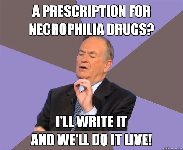 a prescription for necrophilia drugs? I'll write it 
and we'll do it live!  Bill O Reilly