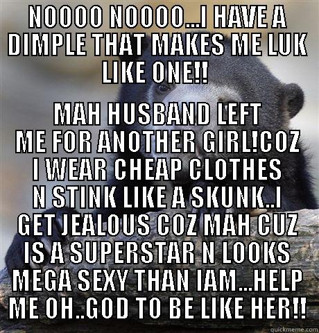 NOOOO NOOOO...I HAVE A DIMPLE THAT MAKES ME LUK LIKE ONE!!  MAH HUSBAND LEFT ME FOR ANOTHER GIRL!COZ I WEAR CHEAP CLOTHES N STINK LIKE A SKUNK..I GET JEALOUS COZ MAH CUZ IS A SUPERSTAR N LOOKS MEGA SEXY THAN IAM...HELP ME OH..GOD TO BE LIKE HER!! Confession Bear