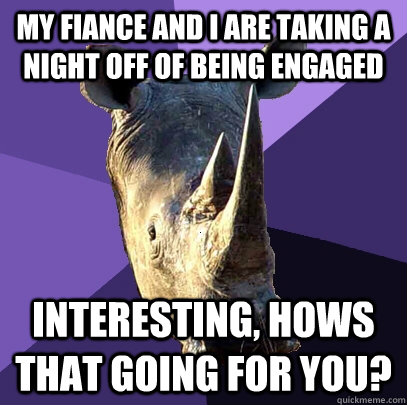 My fiance and I are taking a night off of being engaged Interesting, hows that going for you?  Sexually Oblivious Rhino