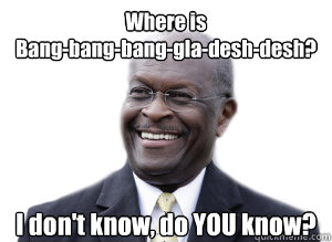 Where is 
Bang-bang-bang-gla-desh-desh? I don't know, do YOU know?  Herman Cain