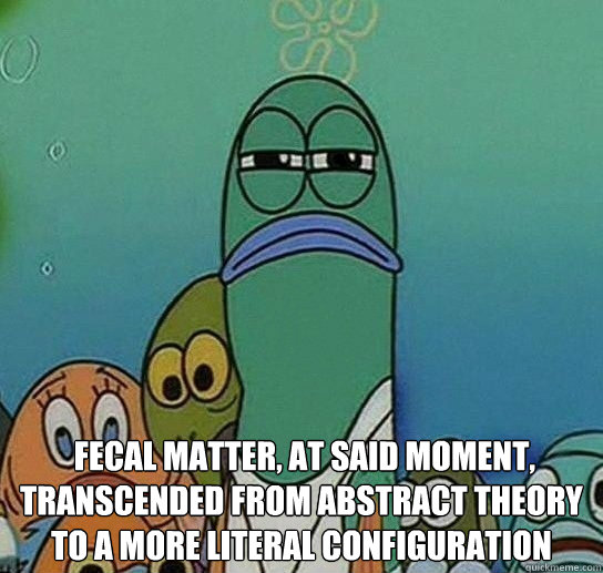   fecal matter, at said moment, transcended from abstract theory to a more literal configuration
 -   fecal matter, at said moment, transcended from abstract theory to a more literal configuration
  Serious fish SpongeBob