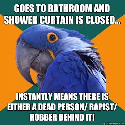 Goes to bathroom and shower curtain is closed... Instantly means there is either a dead person/ rapist/ robber behind it!  Paranoid Parrot