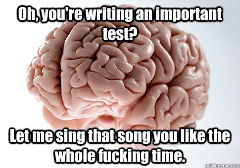 Oh, you're writing an important test? Let me sing that song you like the whole fucking time.   Scumbag Brain