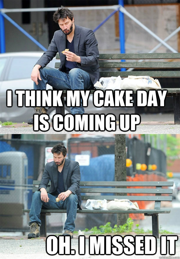 I think my cake day is coming up oh. i missed it  Sad Keanu