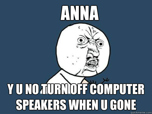 ANNA y u no turn off computer speakers when u gone  Y U No