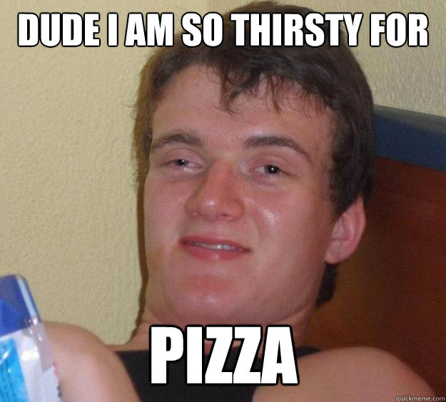 Dude I am so thirsty for  pizza - Dude I am so thirsty for  pizza  10 Guy