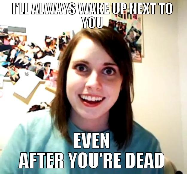 I'LL ALWAYS WAKE UP NEXT TO YOU EVEN AFTER YOU'RE DEAD Overly Attached Girlfriend