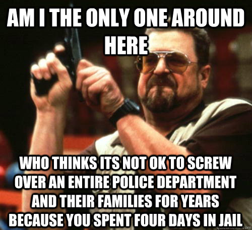 Am i the only one around here who thinks its not ok to screw over an entire police department and their families for years because you spent four days in jail  Am I The Only One Around Here