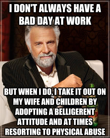 I don't always have a bad day at work but when I do, I take it out on my wife and children by adopting a belligerent attitude and at times resorting to physical abuse - I don't always have a bad day at work but when I do, I take it out on my wife and children by adopting a belligerent attitude and at times resorting to physical abuse  The Most Interesting Man In The World