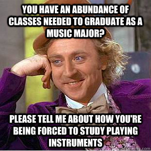 You have an abundance of classes needed to graduate as a music major? Please tell me about how you're being forced to study playing instruments  Creepy Wonka