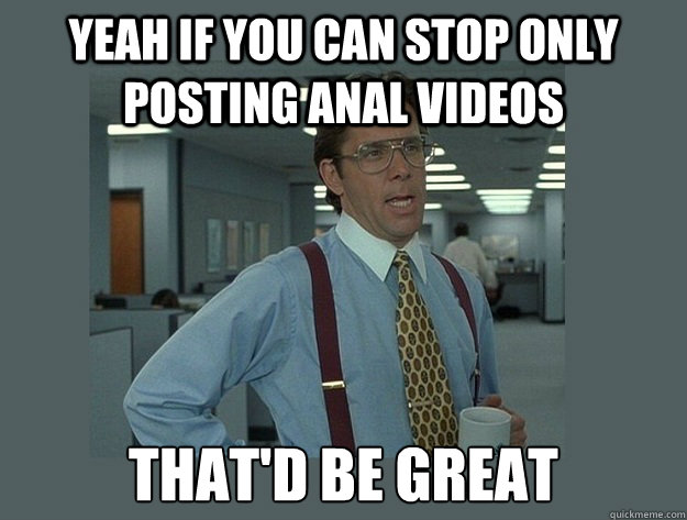 Yeah If you can stop only posting Anal Videos That'd be great - Yeah If you can stop only posting Anal Videos That'd be great  Office Space Lumbergh