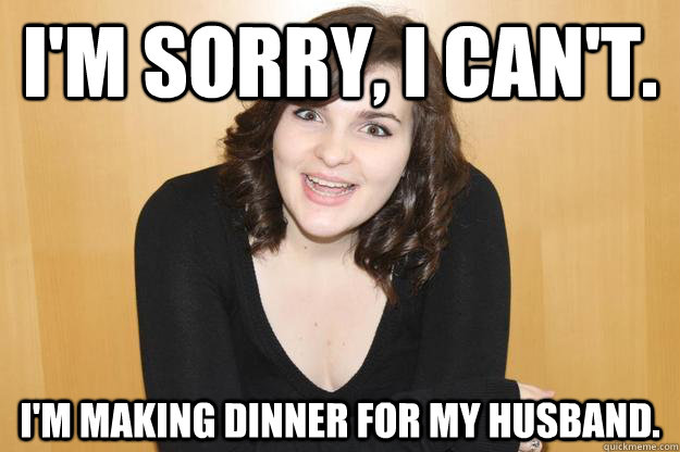 I'm sorry, I can't. I'm making dinner for my husband. - I'm sorry, I can't. I'm making dinner for my husband.  Anti-Feminist Caitlin