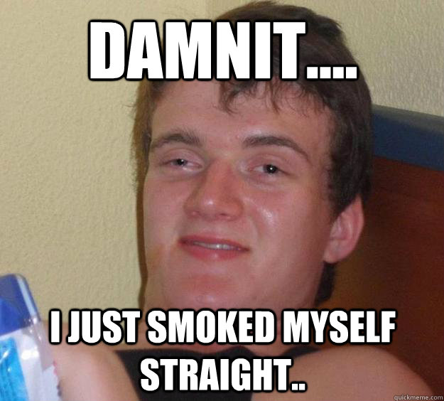 Damnit.... I just smoked myself straight..  10 Guy