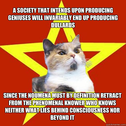 A society that intends upon producing geniuses will invariably end up producing dullards 

 since the noumena must by definition retract from the phenomenal knower who knows neither what lies behind consciousness nor beyond it  Lenin Cat