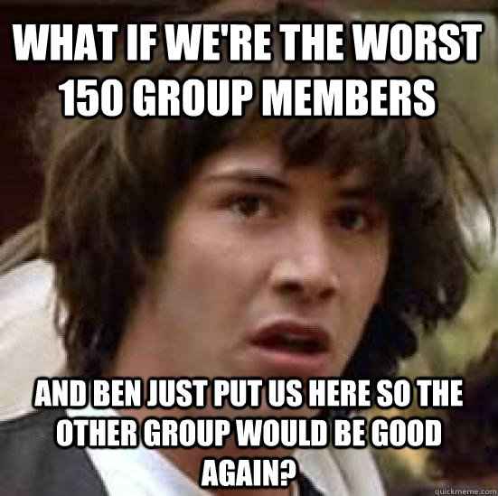 What if we're the worst 150 group members And ben just put us here so the other group would be good again?  conspiracy keanu