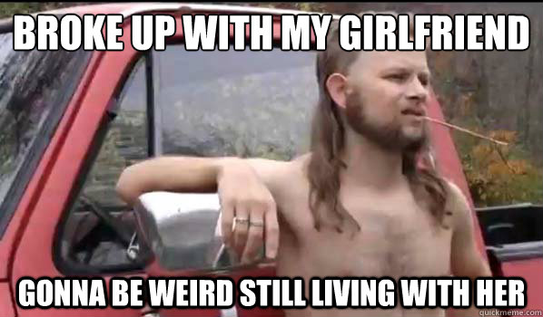 Broke up with my girlfriend Gonna be weird still living with her  Almost Politically Correct Redneck