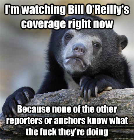 I'm watching Bill O'Reilly's coverage right now Because none of the other reporters or anchors know what the fuck they're doing   Confession Bear