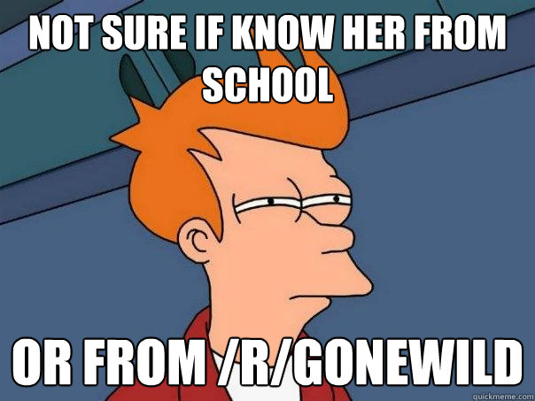 Not sure if know her from school or from /r/gonewild  Futurama Fry