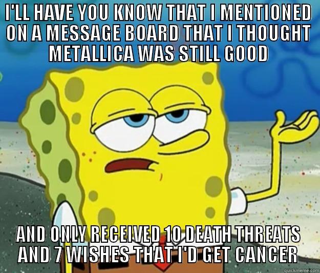 I'LL HAVE YOU KNOW THAT I MENTIONED ON A MESSAGE BOARD THAT I THOUGHT METALLICA WAS STILL GOOD AND ONLY RECEIVED 10 DEATH THREATS AND 7 WISHES THAT I'D GET CANCER Tough Spongebob