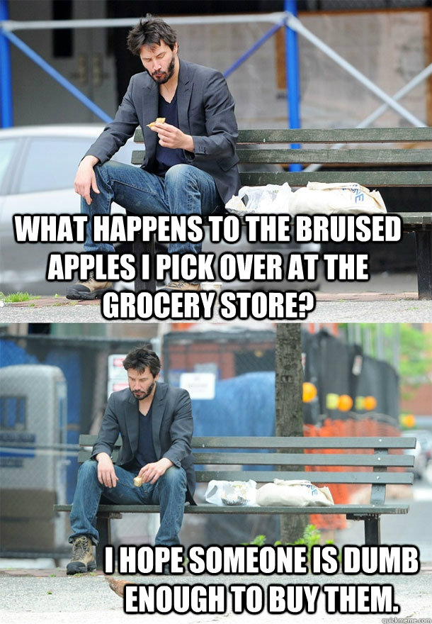 what happens to the bruised apples I pick over at the grocery store? I hope someone is dumb enough to buy them.  Sad Keanu