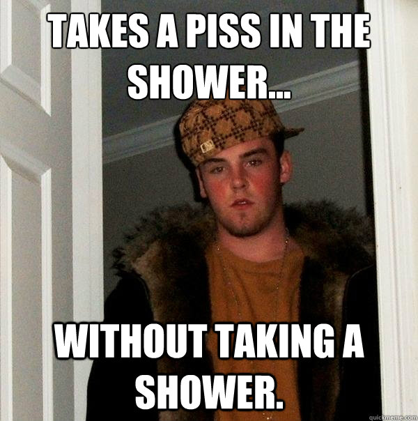 Takes a piss in the shower... Without taking a shower. - Takes a piss in the shower... Without taking a shower.  Scumbag Steve