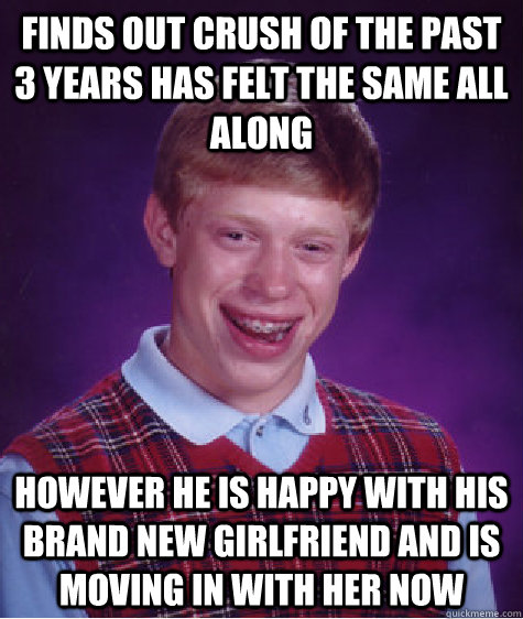 finds out crush of the past 3 years has felt the same all along however he is happy with his brand new girlfriend and is moving in with her now  Bad Luck Brian