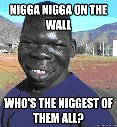 NIGGA NIGGA ON THE WALL WHO'S THE NIGGEST OF THEM ALL? - NIGGA NIGGA ON THE WALL WHO'S THE NIGGEST OF THEM ALL?  Niggest