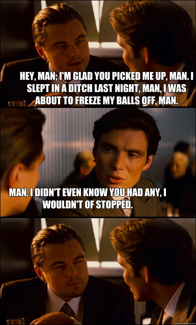 Hey, man; I'm glad you picked me up, man. I slept in a ditch last night, man, I was about to freeze my balls off, man. Man, I didn't even know you had any, I wouldn't of stopped.  Inception