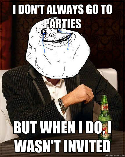 I Don't always go to parties but when i do, I wasn't invited - I Don't always go to parties but when i do, I wasn't invited  Most Forever Alone In The World