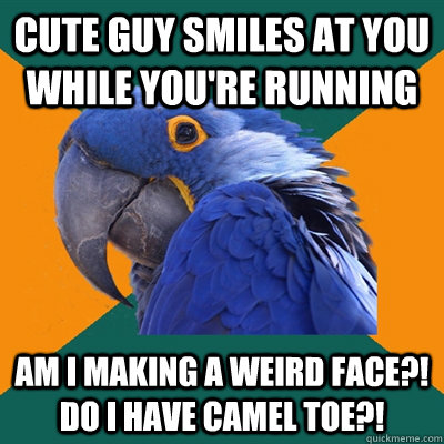 Cute guy smiles at you while you're running Am I making a weird face?! Do I have camel toe?!  Paranoid Parrot