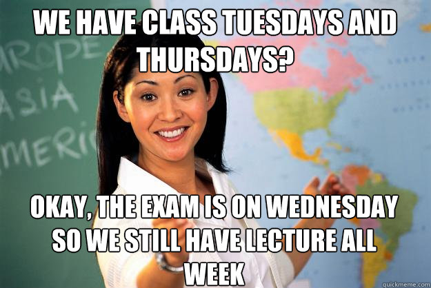 we have class tuesdays and thursdays? okay, the exam is on wednesday so we still have lecture all week  Unhelpful High School Teacher