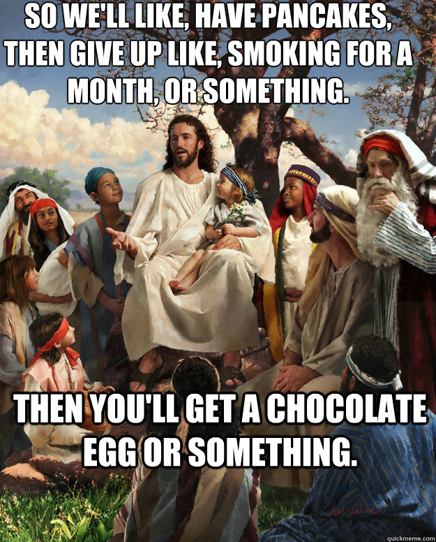 So we'll like, have pancakes, then give up like, smoking for a month, or something. then you'll get a chocolate egg or something.  - So we'll like, have pancakes, then give up like, smoking for a month, or something. then you'll get a chocolate egg or something.   Story Time Jesus