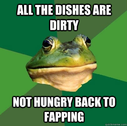 All the dishes are dirty not hungry back to fapping  Foul Bachelor Frog