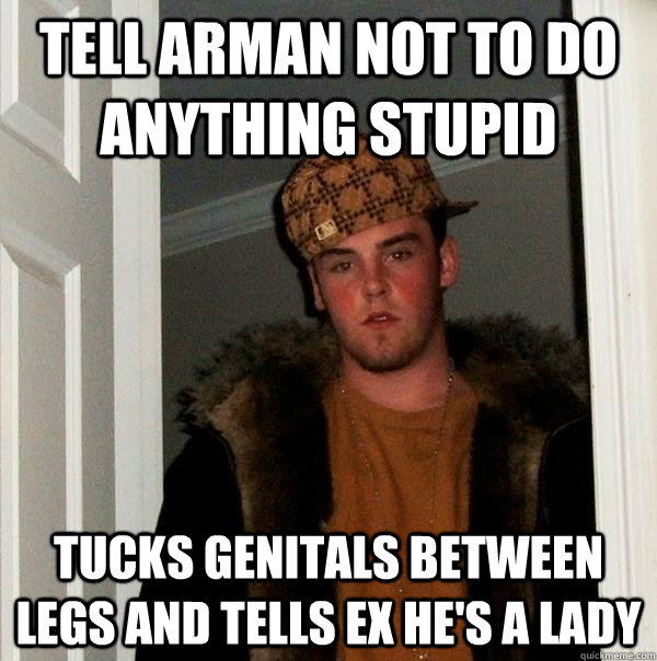 Tell Arman not to do anything stupid Tucks genitals between legs and tells ex he's a lady  - Tell Arman not to do anything stupid Tucks genitals between legs and tells ex he's a lady   Scumbag Steve