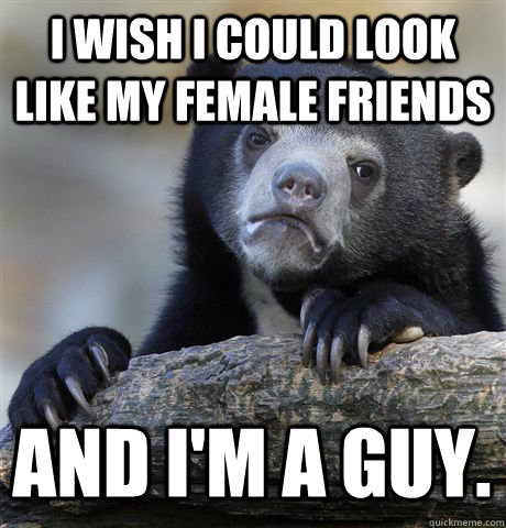 I wish I could look like my female friends And i'm a guy.  Confession Bear