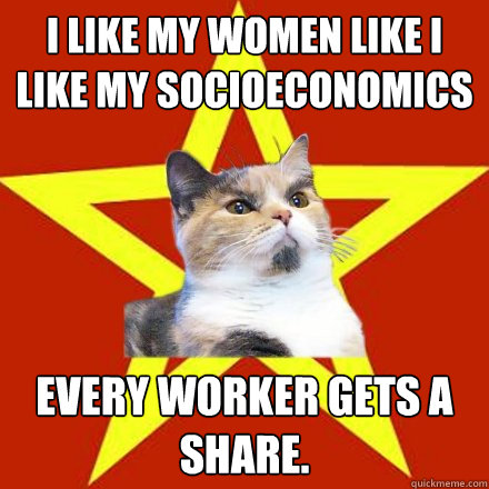 I like my women like I like my socioeconomics Every worker gets a share.  - I like my women like I like my socioeconomics Every worker gets a share.   Lenin Cat