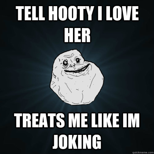 Tell Hooty I love her treats me like im joking  Forever Alone