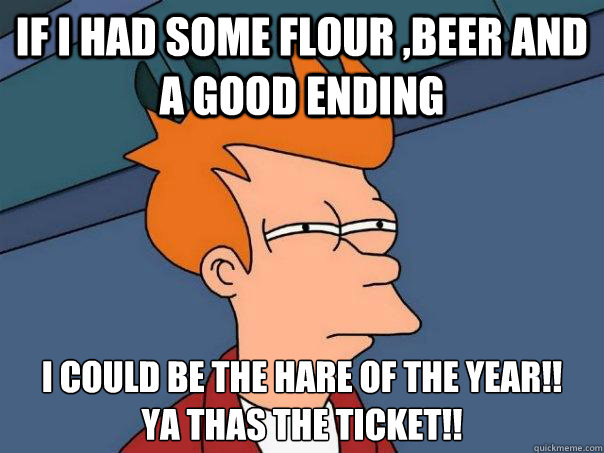 If i had some flour ,beer and a good ending I could be the Hare of the year!!
ya thas the ticket!!  Futurama Fry