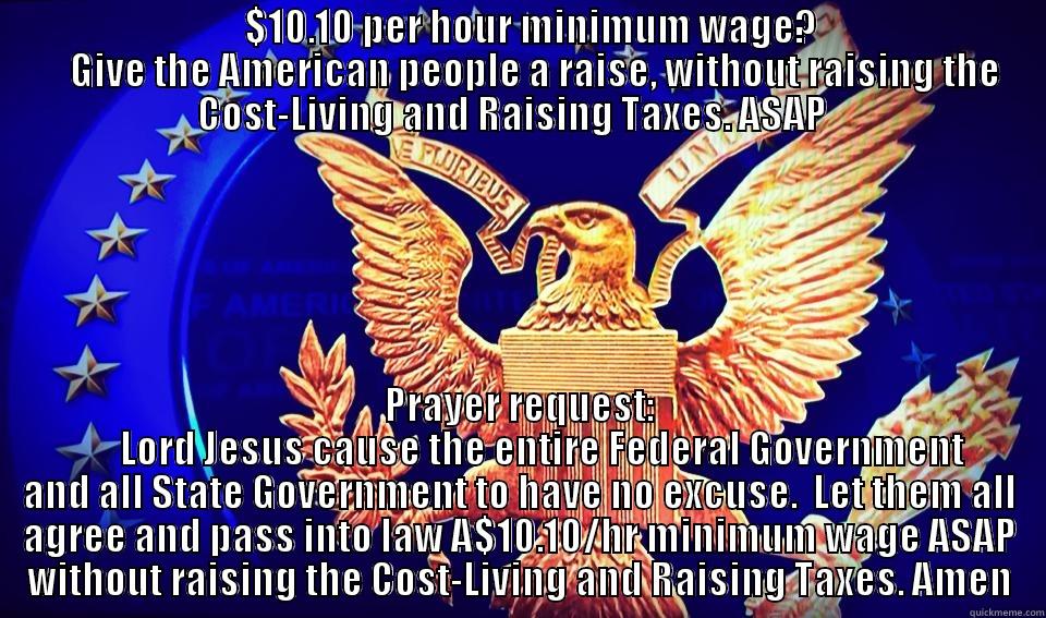                                 $10.10 PER HOUR MINIMUM WAGE?                                  GIVE THE AMERICAN PEOPLE A RAISE, WITHOUT RAISING THE COST-LIVING AND RAISING TAXES. ASAP   PRAYER REQUEST:       LORD JESUS CAUSE THE ENTIRE FEDERAL GOVERNMENT AND ALL STATE GOVERNMENT TO HAVE NO EXCUSE.  LET THEM ALL AGREE AND PASS INTO LAW A$10.10/HR MINIMUM WAGE ASAP WITHOUT RAISING THE COST-LIVING AND RAISING TAXES. AMEN Misc