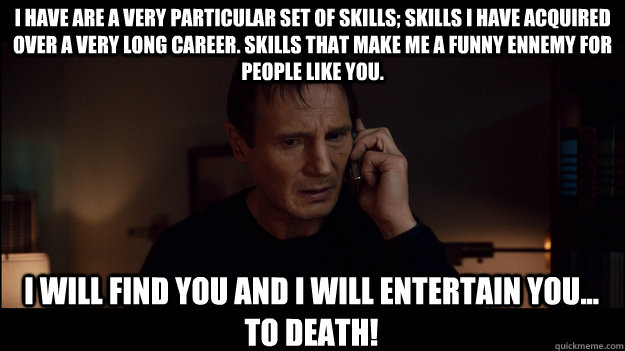 I have are a very particular set of skills; skills I have acquired over a very long career. Skills that make me a funny ennemy for people like you. I will find you and I will entertain you... to death! - I have are a very particular set of skills; skills I have acquired over a very long career. Skills that make me a funny ennemy for people like you. I will find you and I will entertain you... to death!  Misc