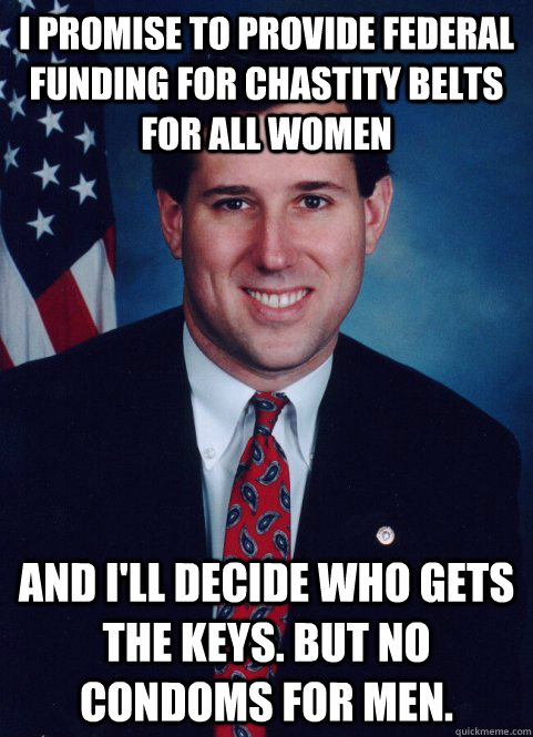 I PROMISE TO PROVIDE FEDERAL FUNDING FOR CHASTITY BELTS FOR ALL WOMEN AND I'LL DECIDE WHO GETS THE KEYS. BUT NO CONDOMS FOR MEN.  Scumbag Santorum